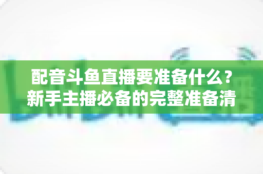 配音斗鱼直播要准备什么?新手主播必备的完整准备清单与实战指南 配音斗鱼直播要准备什么?新手主播必备的完整准备清单与实战指南