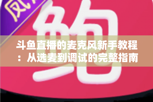 斗鱼直播的麦克风新手教程:从选麦到调试的完整指南,助你快速开启高质量直播之旅 斗鱼直播的麦克风新手教程:从选麦到调试的完整指南,助你快速开启高质量直播之旅