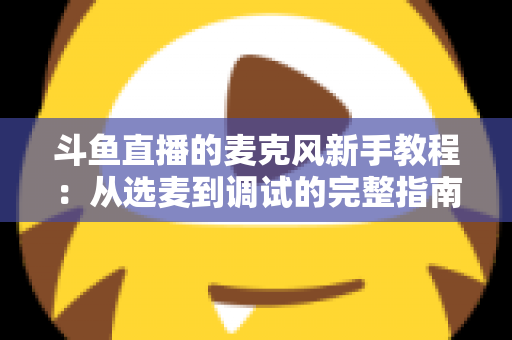 斗鱼直播的麦克风新手教程:从选麦到调试的完整指南,助你快速开启高质量直播之旅 斗鱼直播的麦克风新手教程:从选麦到调试的完整指南,助你快速开启高质量直播之旅