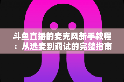 斗鱼直播的麦克风新手教程:从选麦到调试的完整指南,助你快速开启高质量直播之旅 斗鱼直播的麦克风新手教程:从选麦到调试的完整指南,助你快速开启高质量直播之旅