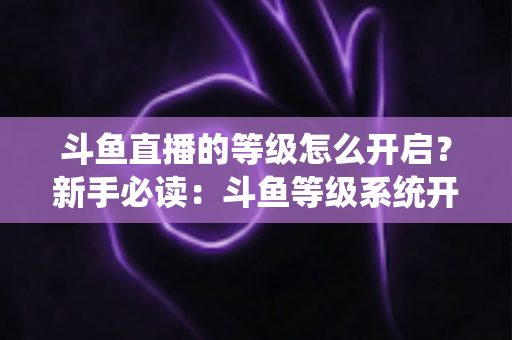 斗鱼直播的等级怎么开启?新手必读:斗鱼等级系统开启方法与快速升级完整攻略 斗鱼直播的等级怎么开启?新手必读:斗鱼等级系统开启方法与快速升级完整攻略