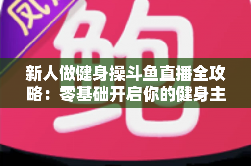新人做健身操斗鱼直播全攻略:零基础开启你的健身主播成长之路 新人做健身操斗鱼直播全攻略:零基础开启你的健身主播成长之路