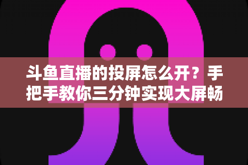 斗鱼直播的投屏怎么开?手把手教你三分钟实现大屏畅享直播 斗鱼直播的投屏怎么开?手把手教你三分钟实现大屏畅享直播