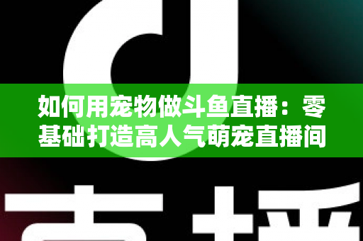 如何用宠物做斗鱼直播:零基础打造高人气萌宠直播间的完整攻略 如何用宠物做斗鱼直播:零基础打造高人气萌宠直播间的完整攻略