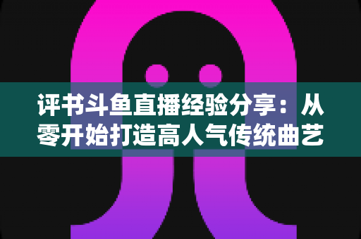 评书斗鱼直播经验分享：从零开始打造高人气传统曲艺直播间的实战指南