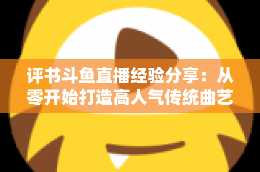 评书斗鱼直播经验分享：从零开始打造高人气传统曲艺直播间的实战指南