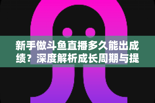 新手做斗鱼直播多久能出成绩？深度解析成长周期与提速技巧，助你少走弯路早日变现