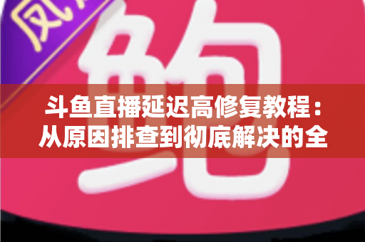 斗鱼直播延迟高修复教程:从原因排查到彻底解决的全方位优化指南 斗鱼直播延迟高修复教程:从原因排查到彻底解决的全方位优化指南