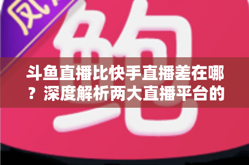 斗鱼直播比快手直播差在哪?深度解析两大直播平台的核心差距与深层原因 斗鱼直播比快手直播差在哪?深度解析两大直播平台的核心差距与深层原因