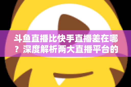 斗鱼直播比快手直播差在哪?深度解析两大直播平台的核心差距与深层原因 斗鱼直播比快手直播差在哪?深度解析两大直播平台的核心差距与深层原因