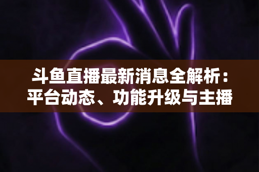 斗鱼直播最新消息全解析:平台动态、功能升级与主播生态一文看懂 斗鱼直播最新消息全解析:平台动态、功能升级与主播生态一文看懂