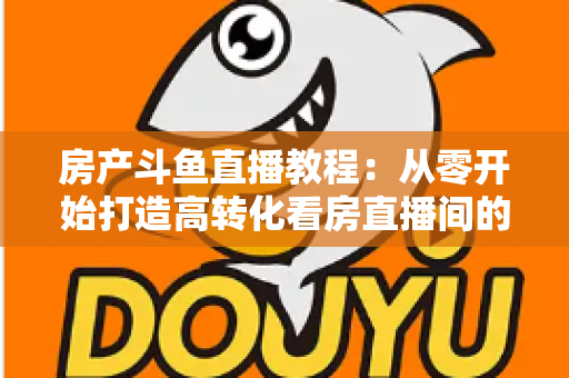 房产斗鱼直播教程：从零开始打造高转化看房直播间的完整指南