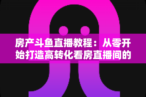 房产斗鱼直播教程：从零开始打造高转化看房直播间的完整指南