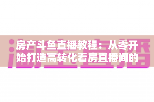 房产斗鱼直播教程：从零开始打造高转化看房直播间的完整指南
