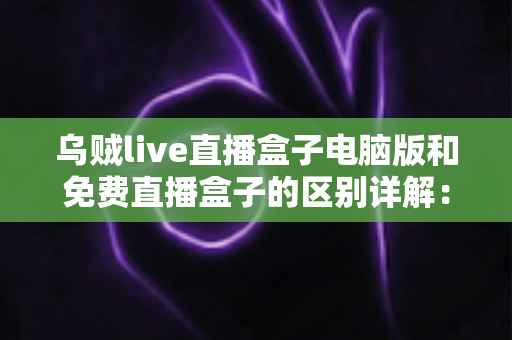 乌贼live直播盒子电脑版和免费直播盒子的区别详解:选对直播观看工具的实用指南 乌贼live直播盒子电脑版和免费直播盒子的区别详解:选对直播观看工具的实用指南
