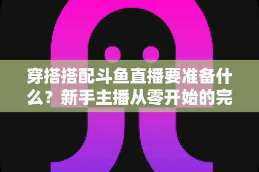 穿搭搭配斗鱼直播要准备什么?新手主播从零开始的完整准备清单与实战指南 穿搭搭配斗鱼直播要准备什么?新手主播从零开始的完整准备清单与实战指南