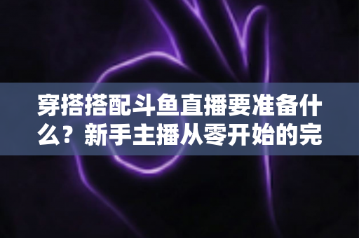 穿搭搭配斗鱼直播要准备什么?新手主播从零开始的完整准备清单与实战指南 穿搭搭配斗鱼直播要准备什么?新手主播从零开始的完整准备清单与实战指南