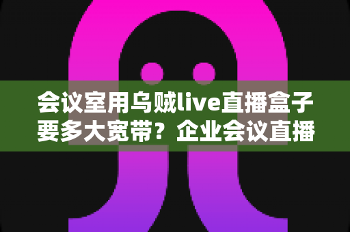 会议室用乌贼live直播盒子要多大宽带?企业会议直播带宽配置完整指南 会议室用乌贼live直播盒子要多大宽带?企业会议直播带宽配置完整指南