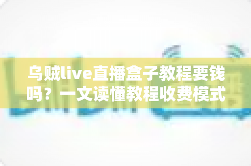 乌贼live直播盒子教程要钱吗？一文读懂教程收费模式与避坑指南