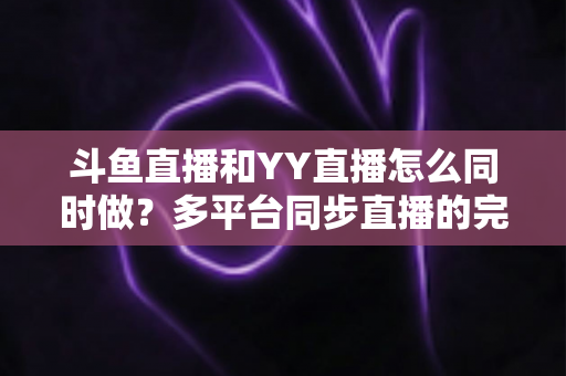 斗鱼直播和YY直播怎么同时做?多平台同步直播的完整实操指南与避坑手册 斗鱼直播和YY直播怎么同时做?多平台同步直播的完整实操指南与避坑手册