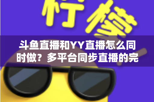 斗鱼直播和YY直播怎么同时做?多平台同步直播的完整实操指南与避坑手册 斗鱼直播和YY直播怎么同时做?多平台同步直播的完整实操指南与避坑手册