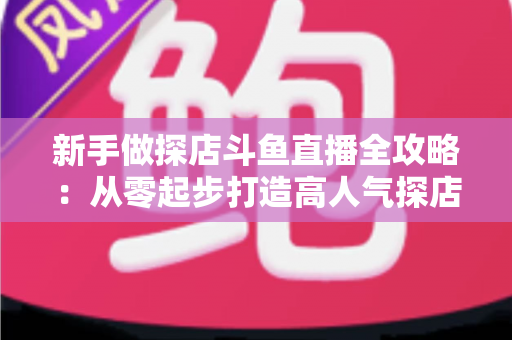 新手做探店斗鱼直播全攻略:从零起步打造高人气探店直播间的实战指南 新手做探店斗鱼直播全攻略:从零起步打造高人气探店直播间的实战指南
