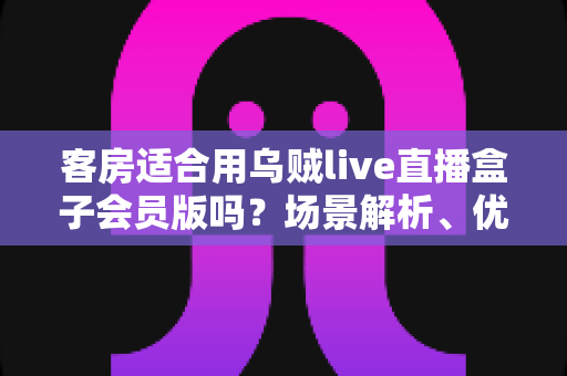 客房适合用乌贼live直播盒子会员版吗?场景解析、优劣势与实用建议全指南 客房适合用乌贼live直播盒子会员版吗?场景解析、优劣势与实用建议全指南