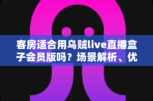 客房适合用乌贼live直播盒子会员版吗?场景解析、优劣势与实用建议全指南 客房适合用乌贼live直播盒子会员版吗?场景解析、优劣势与实用建议全指南