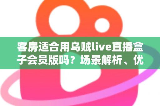 客房适合用乌贼live直播盒子会员版吗？场景解析、优劣势与实用建议全指南