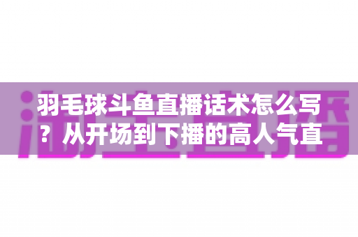 羽毛球斗鱼直播话术怎么写?从开场到下播的高人气直播间话术全攻略 羽毛球斗鱼直播话术怎么写?从开场到下播的高人气直播间话术全攻略