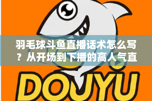 羽毛球斗鱼直播话术怎么写?从开场到下播的高人气直播间话术全攻略 羽毛球斗鱼直播话术怎么写?从开场到下播的高人气直播间话术全攻略