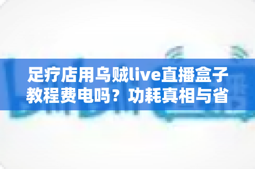 足疗店用乌贼live直播盒子教程费电吗？功耗真相与省电全攻略