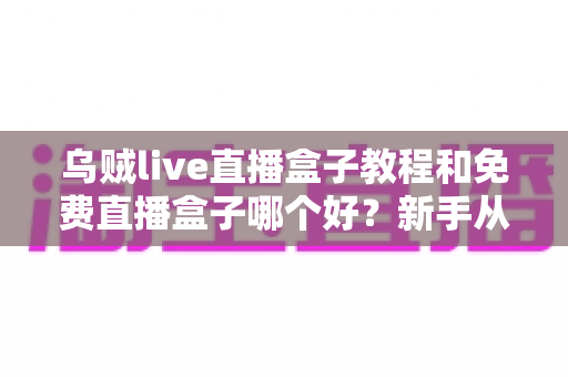 乌贼live直播盒子教程和免费直播盒子哪个好？新手从入门到精通的完整攻略与避坑指南