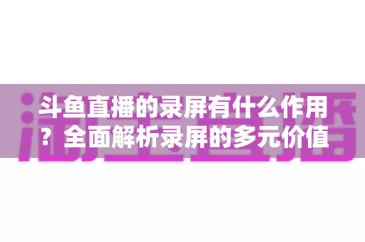 斗鱼直播的录屏有什么作用?全面解析录屏的多元价值与实用场景 斗鱼直播的录屏有什么作用?全面解析录屏的多元价值与实用场景