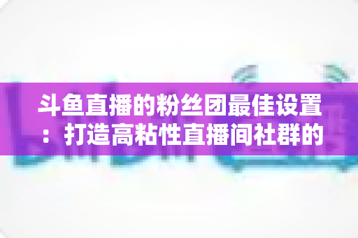 斗鱼直播的粉丝团最佳设置:打造高粘性直播间社群的完整运营指南 斗鱼直播的粉丝团最佳设置:打造高粘性直播间社群的完整运营指南