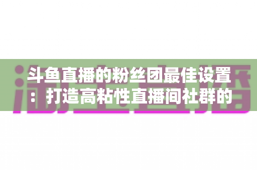 斗鱼直播的粉丝团最佳设置:打造高粘性直播间社群的完整运营指南 斗鱼直播的粉丝团最佳设置:打造高粘性直播间社群的完整运营指南