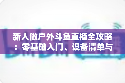新人做户外斗鱼直播全攻略:零基础入门、设备清单与快速涨粉实战指南 新人做户外斗鱼直播全攻略:零基础入门、设备清单与快速涨粉实战指南