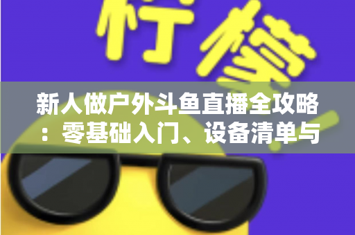 新人做户外斗鱼直播全攻略：零基础入门、设备清单与快速涨粉实战指南