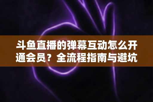 斗鱼直播的弹幕互动怎么开通会员？全流程指南与避坑攻略一文看懂