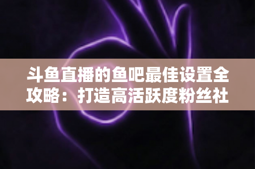 斗鱼直播的鱼吧最佳设置全攻略:打造高活跃度粉丝社区必备指南 斗鱼直播的鱼吧最佳设置全攻略:打造高活跃度粉丝社区必备指南