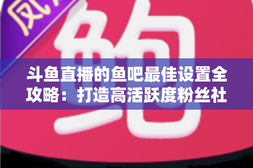 斗鱼直播的鱼吧最佳设置全攻略:打造高活跃度粉丝社区必备指南 斗鱼直播的鱼吧最佳设置全攻略:打造高活跃度粉丝社区必备指南