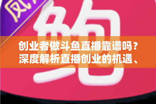 创业者做斗鱼直播靠谱吗？深度解析直播创业的机遇、收益与风险避坑指南