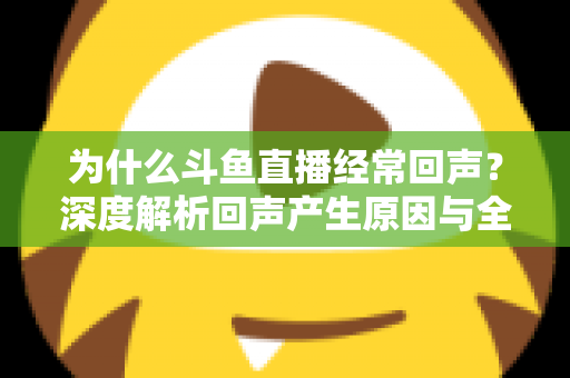 为什么斗鱼直播经常回声？深度解析回声产生原因与全方位解决指南