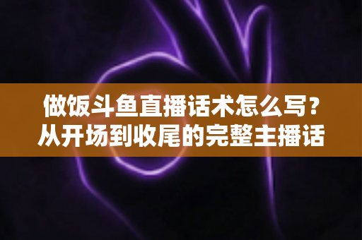 做饭斗鱼直播话术怎么写？从开场到收尾的完整主播话术指南（附模板与技巧）