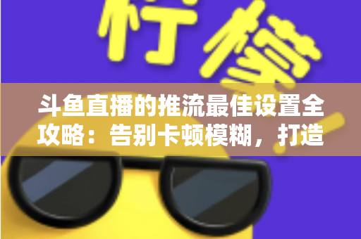 斗鱼直播的推流最佳设置全攻略:告别卡顿模糊,打造高清流畅直播间 斗鱼直播的推流最佳设置全攻略:告别卡顿模糊,打造高清流畅直播间