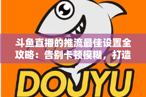斗鱼直播的推流最佳设置全攻略:告别卡顿模糊,打造高清流畅直播间 斗鱼直播的推流最佳设置全攻略:告别卡顿模糊,打造高清流畅直播间