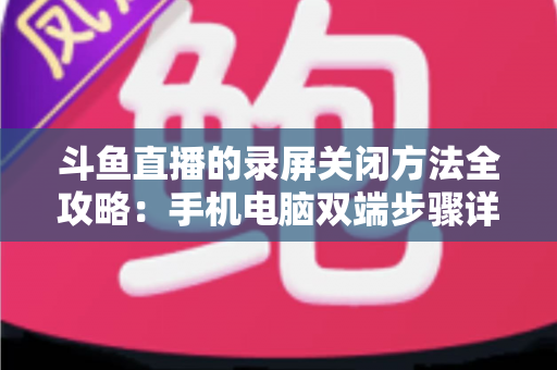 斗鱼直播的录屏关闭方法全攻略：手机电脑双端步骤详解，轻松搞定录制收尾