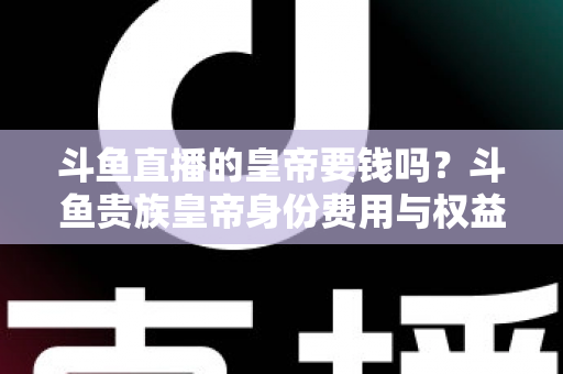 斗鱼直播的皇帝要钱吗?斗鱼贵族皇帝身份费用与权益全面解析 斗鱼直播的皇帝要钱吗?斗鱼贵族皇帝身份费用与权益全面解析