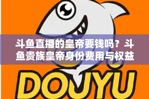 斗鱼直播的皇帝要钱吗？斗鱼贵族皇帝身份费用与权益全面解析