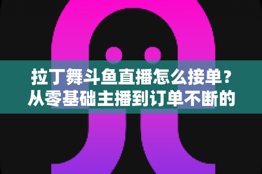 拉丁舞斗鱼直播怎么接单？从零基础主播到订单不断的实战变现指南